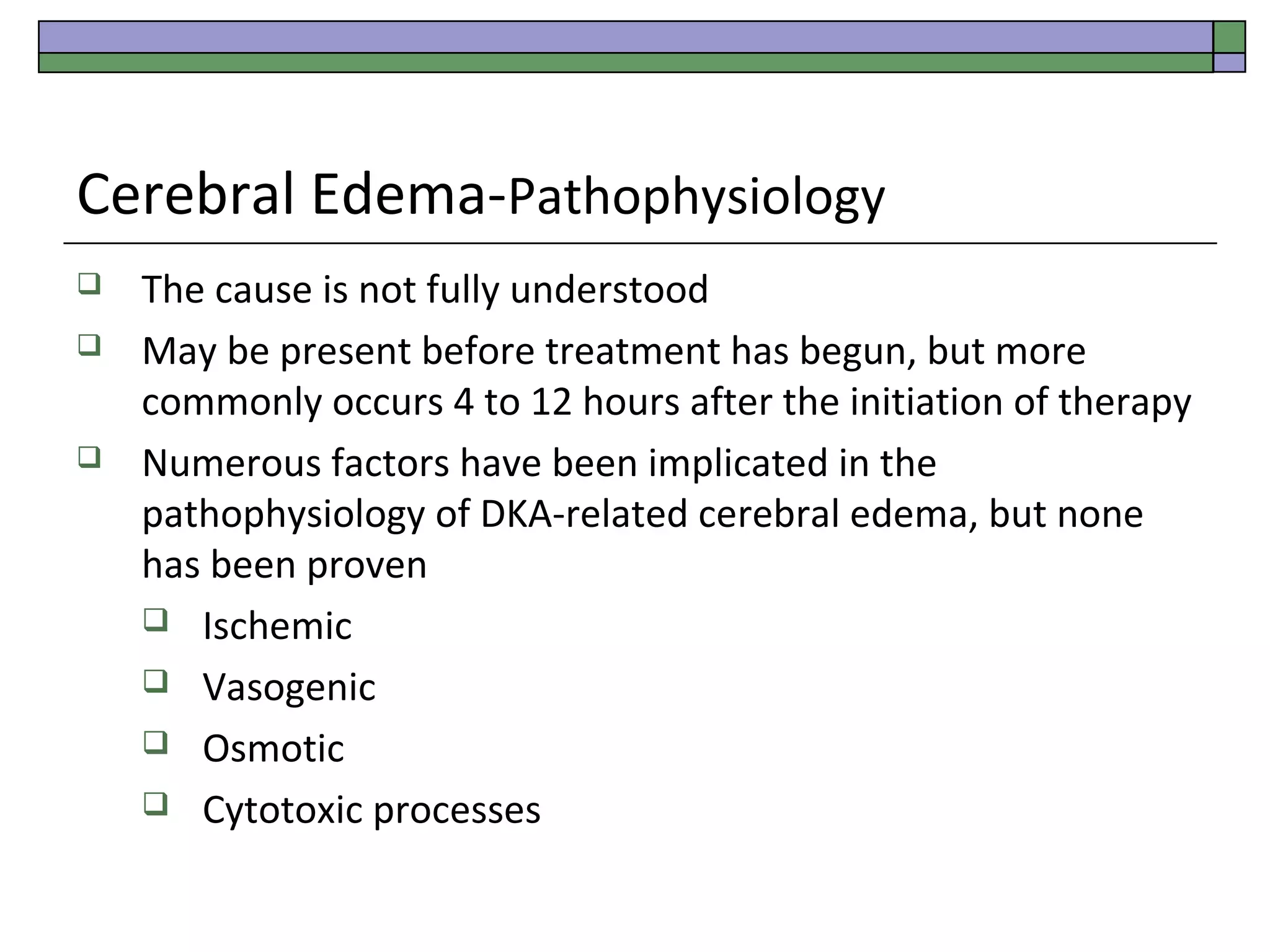 Cerebral Edema-Pathophysiology





The cause is not fully understood
May be present before treatment has begun, but more
commonly occurs 4 to 12 hours after the initiation of therapy
Numerous factors have been implicated in the
pathophysiology of DKA-related cerebral edema, but none
has been proven
 Ischemic
 Vasogenic
 Osmotic
 Cytotoxic processes

 