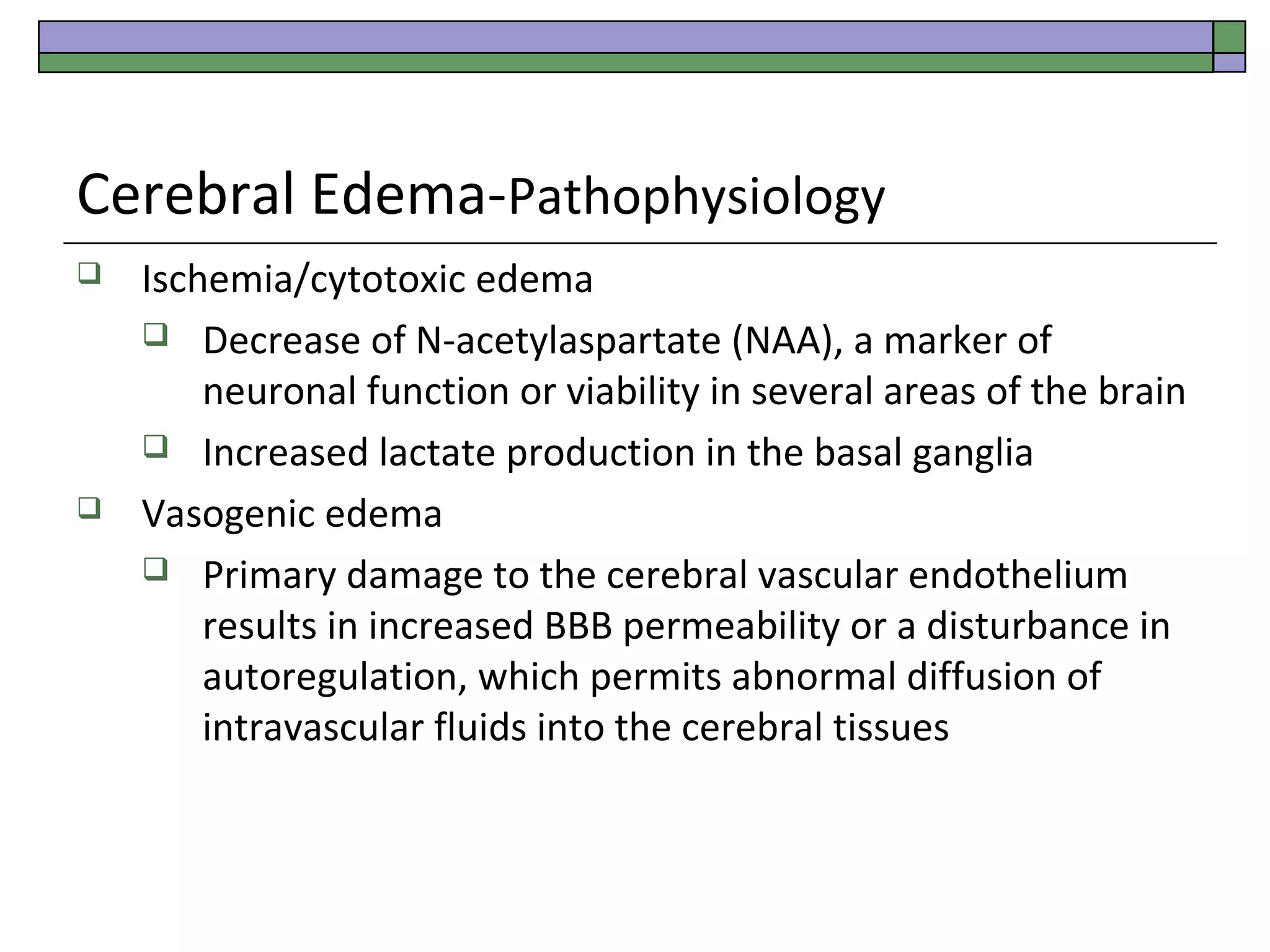 Cerebral Edema-Pathophysiology




Ischemia/cytotoxic edema
 Decrease of N-acetylaspartate (NAA), a marker of
neuronal function or viability in several areas of the brain
 Increased lactate production in the basal ganglia
Vasogenic edema
 Primary damage to the cerebral vascular endothelium
results in increased BBB permeability or a disturbance in
autoregulation, which permits abnormal diffusion of
intravascular fluids into the cerebral tissues

 