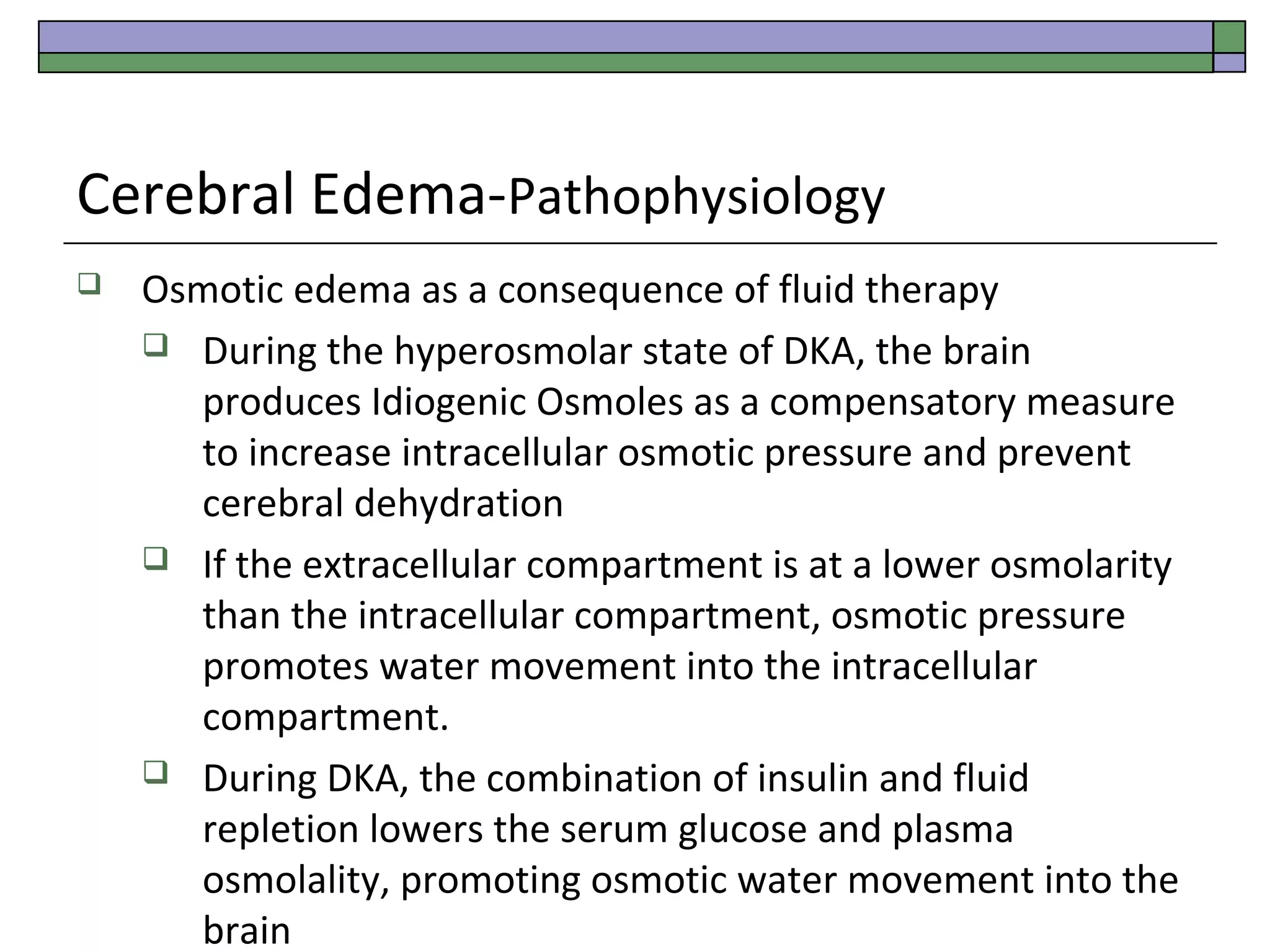 Cerebral Edema-Pathophysiology


Osmotic edema as a consequence of fluid therapy
 During the hyperosmolar state of DKA, the brain
produces Idiogenic Osmoles as a compensatory measure
to increase intracellular osmotic pressure and prevent
cerebral dehydration
 If the extracellular compartment is at a lower osmolarity
than the intracellular compartment, osmotic pressure
promotes water movement into the intracellular
compartment.
 During DKA, the combination of insulin and fluid
repletion lowers the serum glucose and plasma
osmolality, promoting osmotic water movement into the
brain

 