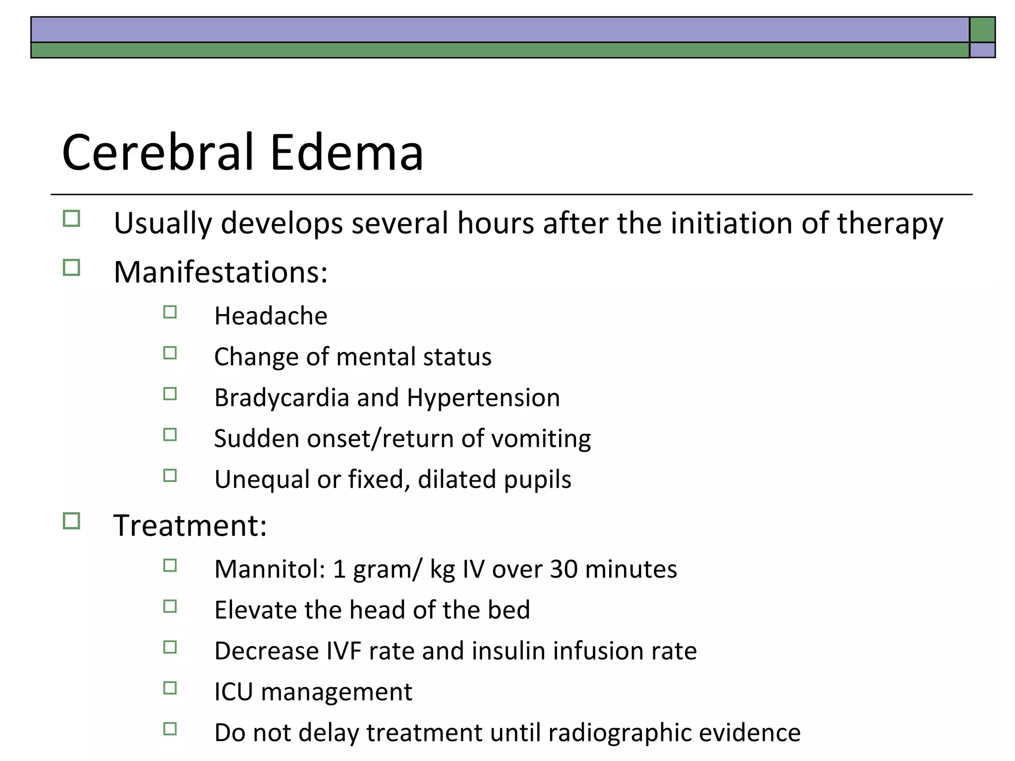 Cerebral Edema



Usually develops several hours after the initiation of therapy
Manifestations:








Headache
Change of mental status
Bradycardia and Hypertension
Sudden onset/return of vomiting
Unequal or fixed, dilated pupils

Treatment:






Mannitol: 1 gram/ kg IV over 30 minutes
Elevate the head of the bed
Decrease IVF rate and insulin infusion rate
ICU management
Do not delay treatment until radiographic evidence

 