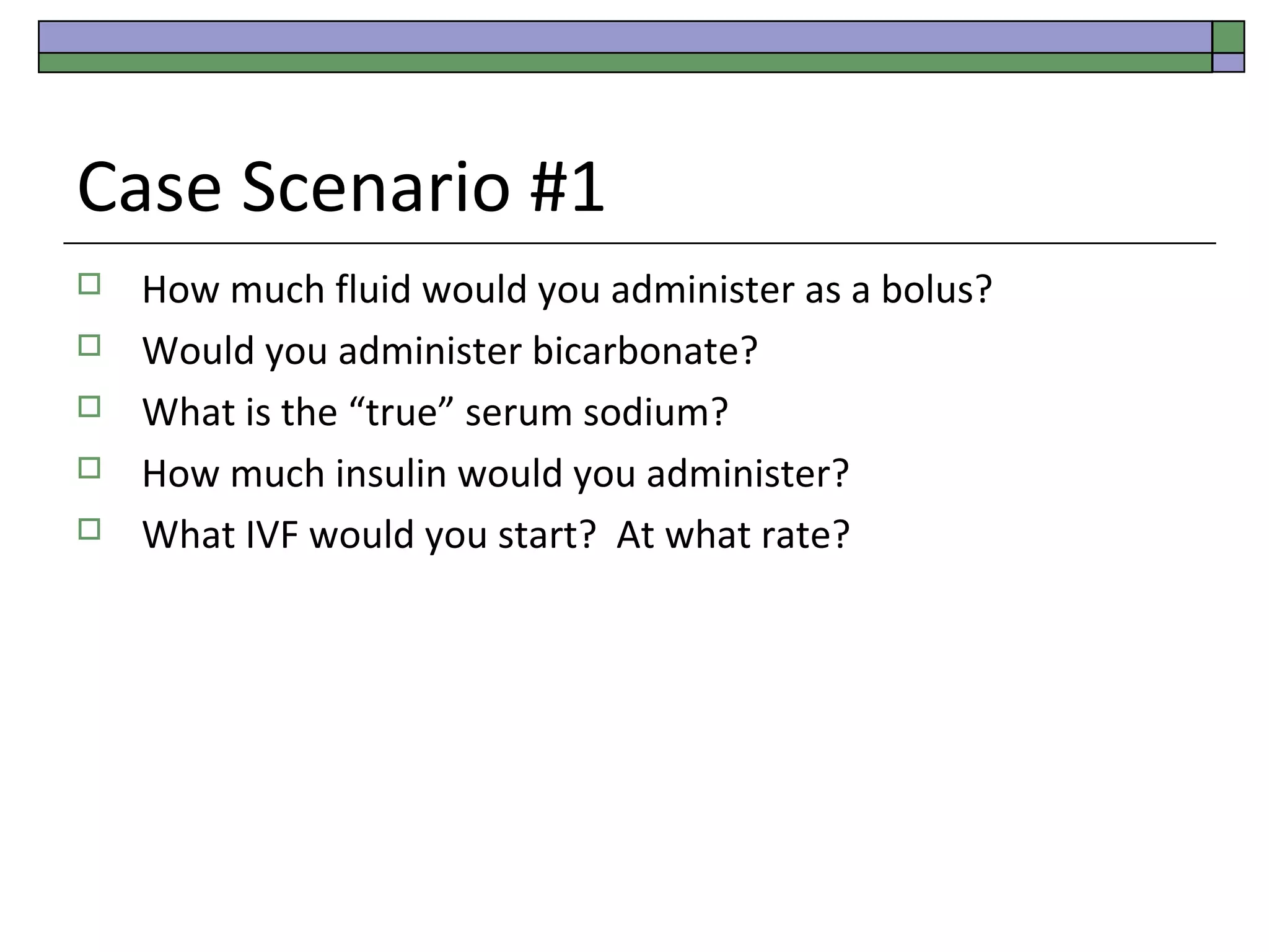 Case Scenario #1






How much fluid would you administer as a bolus?
Would you administer bicarbonate?
What is the “true” serum sodium?
How much insulin would you administer?
What IVF would you start? At what rate?

 