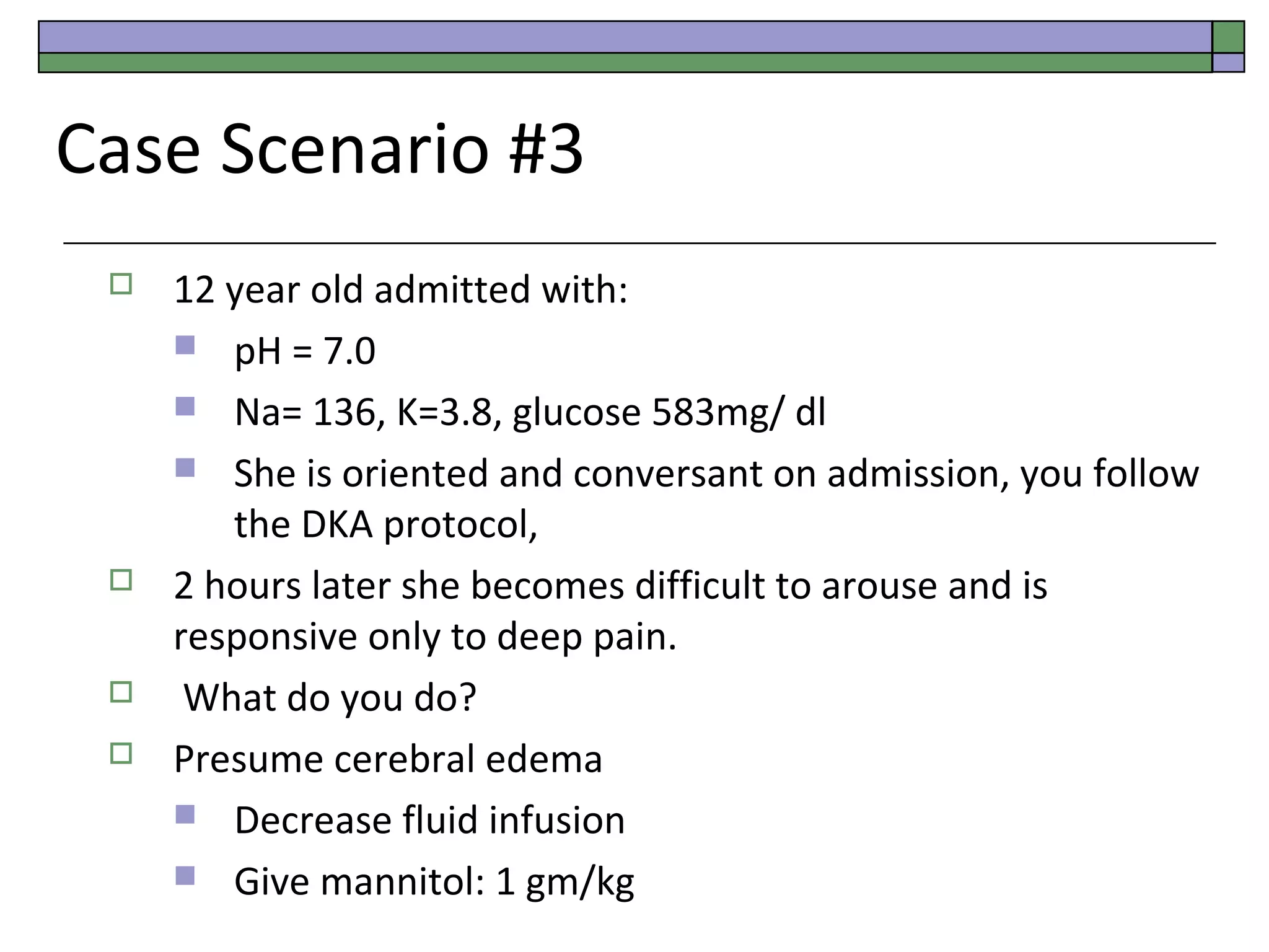 Case Scenario #3







12 year old admitted with:
 pH = 7.0
 Na= 136, K=3.8, glucose 583mg/ dl
 She is oriented and conversant on admission, you follow
the DKA protocol,
2 hours later she becomes difficult to arouse and is
responsive only to deep pain.
What do you do?
Presume cerebral edema
 Decrease fluid infusion
 Give mannitol: 1 gm/kg

 