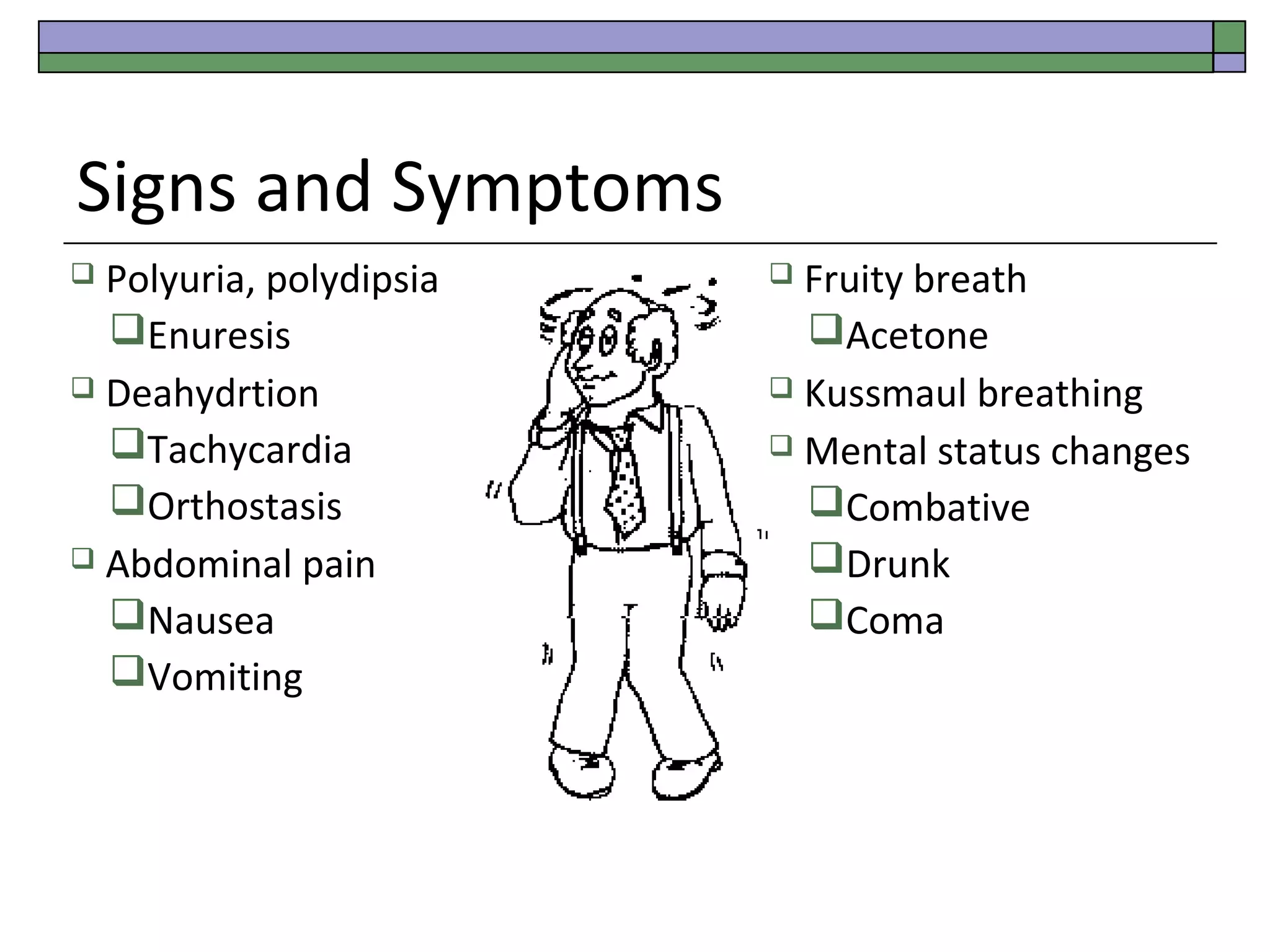 Signs and Symptoms
Polyuria, polydipsia
Enuresis
 Deahydrtion
Tachycardia
Orthostasis
 Abdominal pain
Nausea
Vomiting


Fruity breath
Acetone
 Kussmaul breathing
 Mental status changes
Combative
Drunk
Coma


 
