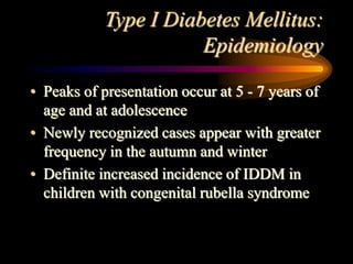 Type I Diabetes Mellitus:
Epidemiology
• Peaks of presentation occur at 5 - 7 years of
age and at adolescence
• Newly recognized cases appear with greater
frequency in the autumn and winter
• Definite increased incidence of IDDM in
children with congenital rubella syndrome
 