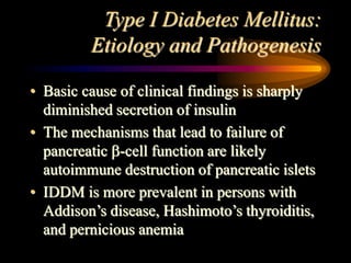 Type I Diabetes Mellitus:
Etiology and Pathogenesis
• Basic cause of clinical findings is sharply
diminished secretion of insulin
• The mechanisms that lead to failure of
pancreatic -cell function are likely
autoimmune destruction of pancreatic islets
• IDDM is more prevalent in persons with
Addison’s disease, Hashimoto’s thyroiditis,
and pernicious anemia
 