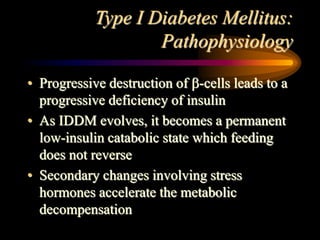 Type I Diabetes Mellitus:
Pathophysiology
• Progressive destruction of -cells leads to a
progressive deficiency of insulin
• As IDDM evolves, it becomes a permanent
low-insulin catabolic state which feeding
does not reverse
• Secondary changes involving stress
hormones accelerate the metabolic
decompensation
 