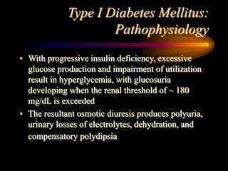 Type I Diabetes Mellitus:
Pathophysiology
• With progressive insulin deficiency, excessive
glucose production and impairment of utilization
result in hyperglycemia, with glucosuria
developing when the renal threshold of ~ 180
mg/dL is exceeded
• The resultant osmotic diuresis produces polyuria,
urinary losses of electrolytes, dehydration, and
compensatory polydipsia
 