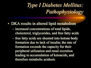 Type I Diabetes Mellitus:
Pathophysiology
• DKA results in altered lipid metabolism
– increased concentrations of total lipids,
cholesterol, triglycerides, and free fatty acids
– free fatty acids are shunted into ketone body
formation due to lack of insulin; the rate of
formation exceeds the capacity for their
peripheral utilization and renal excretion
leading to accumulation of ketoacids, and
therefore metabolic acidosis
 
