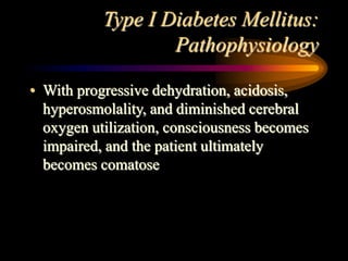 Type I Diabetes Mellitus:
Pathophysiology
• With progressive dehydration, acidosis,
hyperosmolality, and diminished cerebral
oxygen utilization, consciousness becomes
impaired, and the patient ultimately
becomes comatose
 
