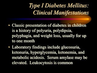 Type I Diabetes Mellitus:
Clinical Manifestations
• Classic presentation of diabetes in children
is a history of polyuria, polydipsia,
polyphagia, and weight loss, usually for up
to one month
• Laboratory findings include glucosuria,
ketonuria, hyperglycemia, ketonemia, and
metabolic acidosis. Serum amylase may be
elevated. Leukocytosis is common
 
