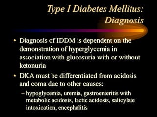 Type I Diabetes Mellitus:
Diagnosis
• Diagnosis of IDDM is dependent on the
demonstration of hyperglycemia in
association with glucosuria with or without
ketonuria
• DKA must be differentiated from acidosis
and coma due to other causes:
– hypoglycemia, uremia, gastroenteritis with
metabolic acidosis, lactic acidosis, salicylate
intoxication, encephalitis
 