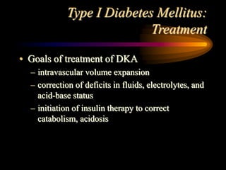 Type I Diabetes Mellitus:
Treatment
• Goals of treatment of DKA
– intravascular volume expansion
– correction of deficits in fluids, electrolytes, and
acid-base status
– initiation of insulin therapy to correct
catabolism, acidosis
 
