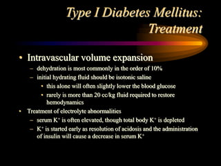 Type I Diabetes Mellitus:
Treatment
• Intravascular volume expansion
– dehydration is most commonly in the order of 10%
– initial hydrating fluid should be isotonic saline
• this alone will often slightly lower the blood glucose
• rarely is more than 20 cc/kg fluid required to restore
hemodynamics
• Treatment of electrolyte abnormalities
– serum K+ is often elevated, though total body K+ is depleted
– K+ is started early as resolution of acidosis and the administration
of insulin will cause a decrease in serum K+
 
