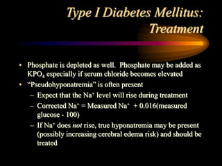 Type I Diabetes Mellitus:
Treatment
• Phosphate is depleted as well. Phosphate may be added as
KPO4 especially if serum chloride becomes elevated
• “Pseudohyponatremia” is often present
– Expect that the Na+ level will rise during treatment
– Corrected Na+ = Measured Na+ + 0.016(measured
glucose - 100)
– If Na+ does not rise, true hyponatremia may be present
(possibly increasing cerebral edema risk) and should be
treated
 