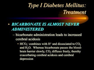 Type I Diabetes Mellitus:
Treatment
• BICARBONATE IS ALMOST NEVER
ADMINISTERED
– bicarbonate administration leads to increased
cerebral acidosis
• HCO3
- combines with H+ and dissociated to CO2
and H2O. Whereas bicarbonate passes the blood-
brain barrier slowly, CO2 diffuses freely, thereby
exacerbating cerebral acidosis and cerebral
depression
 