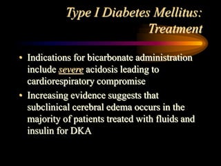 Type I Diabetes Mellitus:
Treatment
• Indications for bicarbonate administration
include severe acidosis leading to
cardiorespiratory compromise
• Increasing evidence suggests that
subclinical cerebral edema occurs in the
majority of patients treated with fluids and
insulin for DKA
 
