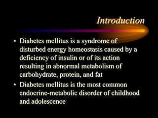 Introduction
• Diabetes mellitus is a syndrome of
disturbed energy homeostasis caused by a
deficiency of insulin or of its action
resulting in abnormal metabolism of
carbohydrate, protein, and fat
• Diabetes mellitus is the most common
endocrine-metabolic disorder of childhood
and adolescence
 