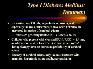 Type I Diabetes Mellitus:
Treatment
• Excessive use of fluids, large doses of insulin, and
especially the use of bicarbonate have been linked to the
increased formation of cerebral edema
– fluids are generally limited to ~ 3 L/m2/24 hours
• Children who present with elevated BUN, PaCO2 < 15 torr,
or who demonstrate a lack of an increase in serum Na+
during therapy have an increased probability of cerebral
edema
• Therapy of cerebral edema may include treatment with
mannitol, hypertonic saline and hyperventilation
 