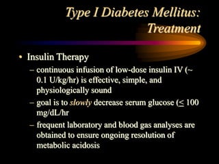 Type I Diabetes Mellitus:
Treatment
• Insulin Therapy
– continuous infusion of low-dose insulin IV (~
0.1 U/kg/hr) is effective, simple, and
physiologically sound
– goal is to slowly decrease serum glucose (< 100
mg/dL/hr
– frequent laboratory and blood gas analyses are
obtained to ensure ongoing resolution of
metabolic acidosis
 