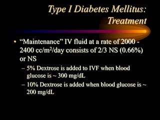 Type I Diabetes Mellitus:
Treatment
• “Maintenance” IV fluid at a rate of 2000 -
2400 cc/m2/day consists of 2/3 NS (0.66%)
or NS
– 5% Dextrose is added to IVF when blood
glucose is ~ 300 mg/dL
– 10% Dextrose is added when blood glucose is ~
200 mg/dL
 