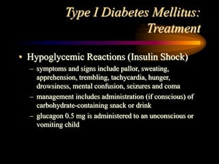 Type I Diabetes Mellitus:
Treatment
• Hypoglycemic Reactions (Insulin Shock)
– symptoms and signs include pallor, sweating,
apprehension, trembling, tachycardia, hunger,
drowsiness, mental confusion, seizures and coma
– management includes administration (if conscious) of
carbohydrate-containing snack or drink
– glucagon 0.5 mg is administered to an unconscious or
vomiting child
 