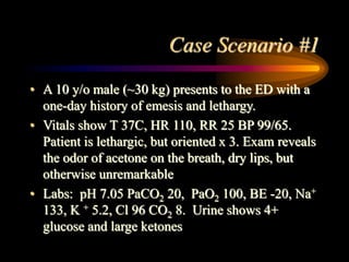 Case Scenario #1
• A 10 y/o male (~30 kg) presents to the ED with a
one-day history of emesis and lethargy.
• Vitals show T 37C, HR 110, RR 25 BP 99/65.
Patient is lethargic, but oriented x 3. Exam reveals
the odor of acetone on the breath, dry lips, but
otherwise unremarkable
• Labs: pH 7.05 PaCO2 20, PaO2 100, BE -20, Na+
133, K + 5.2, Cl 96 CO2 8. Urine shows 4+
glucose and large ketones
 