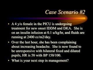 Case Scenario #2
• A 4 y/o female in the PICU is undergoing
treatment for new onset IDDM and DKA. She is
on an insulin infusion at 0.1 u/kg/hr, and fluids are
running at 2400 cc/m2/day.
• Over the last hour, she has been complaining
about increasing headache. She is now found to
be unresponsive with bilateral fixed and dilated
pupils, HR is 50 with BP 150/100.
• What is your next step in management?
 