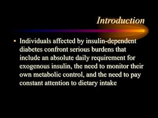 Introduction
• Individuals affected by insulin-dependent
diabetes confront serious burdens that
include an absolute daily requirement for
exogenous insulin, the need to monitor their
own metabolic control, and the need to pay
constant attention to dietary intake
 