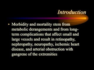 Introduction
• Morbidity and mortality stem from
metabolic derangements and from long-
term complications that affect small and
large vessels and result in retinopathy,
nephropathy, neuropathy, ischemic heart
disease, and arterial obstruction with
gangrene of the extremities
 