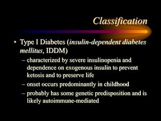 Classification
• Type I Diabetes (insulin-dependent diabetes
mellitus, IDDM)
– characterized by severe insulinopenia and
dependence on exogenous insulin to prevent
ketosis and to preserve life
– onset occurs predominantly in childhood
– probably has some genetic predisposition and is
likely autoimmune-mediated
 