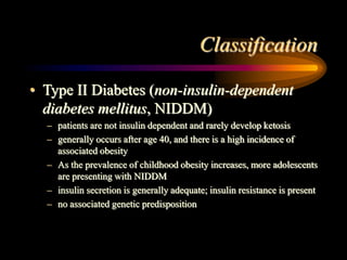 Classification
• Type II Diabetes (non-insulin-dependent
diabetes mellitus, NIDDM)
– patients are not insulin dependent and rarely develop ketosis
– generally occurs after age 40, and there is a high incidence of
associated obesity
– As the prevalence of childhood obesity increases, more adolescents
are presenting with NIDDM
– insulin secretion is generally adequate; insulin resistance is present
– no associated genetic predisposition
 