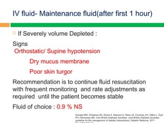 IV fluid- Maintenance fluid(after first 1 hour)
 If Severely volume Depleted :
Signs
Orthostatic/ Supine hypotension
Dry mucus membrane
Poor skin turgor
Recommendation is to continue fluid resuscitation
with frequent monitoring and rate adjustments as
required until the patient becomes stable
Fluid of choice : 0.9 % NS
Savage MW, Dhatariya KK, Kilvert A, Rayman G, Rees JA, Courtney CH, Hilton L, Dyer
PH, Hamersley MS, Joint British Diabetes Societies. Joint British Diabetes Societies
guideline for the management of diabetic ketoacidosis. Diabetic Medicine. 2011
 