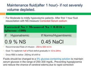 Maintenance fluid(after 1 hour)- if not severely
volume depleted.
 For Moderate to mildly hypovolumic patients :After first 1 hour fluid
resuscitation with NS measure Corrected Serum sodium
 Recommended Rate of infusion : 250 to 500 ml /hr
 Goal :To replenish half of fluid deficit gradually in 12 to 24hrs
 Once RBS is below 250mg /dl shift to
Fluids should be changed to a 5% glucose-containing solution to maintain
serum glucose in the range of 250–300 mg/dL. Preventing hypoglycemia
and reduce the chance of cerebral edema,due to rapid correction
Corrected Na = Measured Na + 0.016 x
(glucose -100)
If Hyponatremic If Normo/Hyperntremic
0.9 % NS 0.45 NaCl
 