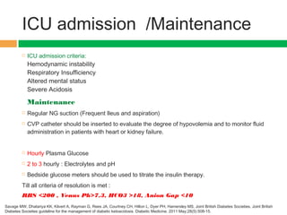 ICU admission /Maintenance
 ICU admission criteria:
Hemodynamic instability
Respiratory Insufficiency
Altered mental status
Severe Acidosis
Maintenance
 Regular NG suction (Frequent Ileus and aspiration)
 CVP catheter should be inserted to evaluate the degree of hypovolemia and to monitor fluid
administration in patients with heart or kidney failure.
 Hourly Plasma Glucose
 2 to 3 hourly : Electrolytes and pH
 Bedside glucose meters should be used to titrate the insulin therapy.
Till all criteria of resolution is met :
RBS <200 , Venus Ph>7.3, HCO3 >18, Anion Gap <10
Savage MW, Dhatariya KK, Kilvert A, Rayman G, Rees JA, Courtney CH, Hilton L, Dyer PH, Hamersley MS, Joint British Diabetes Societies. Joint British
Diabetes Societies guideline for the management of diabetic ketoacidosis. Diabetic Medicine. 2011 May;28(5):508-15.
 