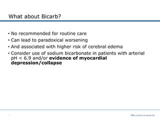 What about Bicarb?
• No recommended for routine care
• Can lead to paradoxical worsening
• And associated with higher risk of cerebral edema
• Consider use of sodium bicarbonate in patients with arterial
pH < 6.9 and/or evidence of myocardial
depression/collapse
10
 