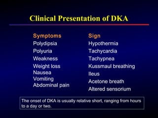 Clinical Presentation of DKA
Sign
Hypothermia
Tachycardia
Tachypnea
Kussmaul breathing
Ileus
Acetone breath
Altered sensorium
Symptoms
Polydipsia
Polyuria
Weakness
Weight loss
Nausea
Vomiting
Abdominal pain
The onset of DKA is usually relative short, ranging from hours
to a day or two.
 