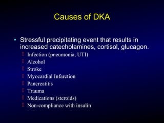 Causes of DKA
• Stressful precipitating event that results in
increased catecholamines, cortisol, glucagon.
 Infection (pneumonia, UTI)
 Alcohol
 Stroke
 Myocardial Infarction
 Pancreatitis
 Trauma
 Medications (steroids)
 Non-compliance with insulin
 