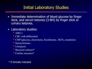 • Immediate determination of blood glucose by finger
stick, and serum ketones (3-BH) by finger stick or
urinary ketones.
• Laboratory studies:
ABG’s
CBC with differential
CMP (glucose, electrolytes, bicarbonate, BUN, creatinine)
Serum ketones
Urinalysis
Bacterial cultures*
Cardiac enzymes*
Initial Laboratory Studies
* If clinically indicated
 