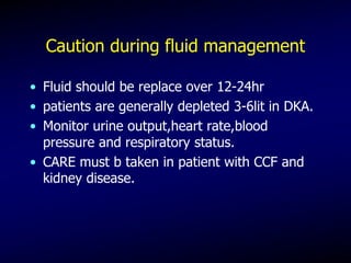 Caution during fluid management
• Fluid should be replace over 12-24hr
• patients are generally depleted 3-6lit in DKA.
• Monitor urine output,heart rate,blood
pressure and respiratory status.
• CARE must b taken in patient with CCF and
kidney disease.
 