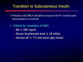 Transition to Subcutaneous Insulin
Patients with DKA should be treated with IV insulin until
ketoacidosis is resolved.
 Criteria for resolution of DKA:
 BG ≤ 200 mg/dL
 Serum bicarbonate level ≥ 18 mEq/L
 Venous pH ≥ 7.3 and anion gap closed
 