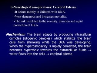 d-Neurological complications: Cerebral Edema.
-It occurs mostly in children with DKA.
-Very dangerous and increases mortality.
-The risk is related to the severity, duration and rapid
correction of DKA.
Mechanism: The brain adapts by producing intracellular
osmoles (idiogenic osmoles) which stabilize the brain
cells from shrinking while the DKA was developing.
When the hyperosmolarity is rapidly corrected, the brain
becomes hypertonic towards the extracellular fluids 
water flows into the cells  cerebral edema
 