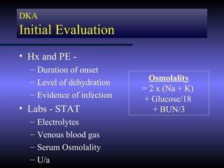 DKA
Initial Evaluation
• Hx and PE -
  – Duration of onset
  – Level of dehydration      Osmolality
                            = 2 x (Na + K)
  – Evidence of infection
                            + Glucose/18
• Labs - STAT                  + BUN/3
  –   Electrolytes
  –   Venous blood gas
  –   Serum Osmolality
  –   U/a
 