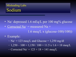 Misleading Labs
 Sodium

• Na+ depressed 1.6 mEq/L per 100 mg% glucose
• Corrected Na+ = measured Na +
                1.6 meq/L x (glucose-100)/100))
• Example:
  – Na+ = 123 meq/L and Glucose = 1,250 mg/dl
  – 1,250 – 100 = 1,150 / 100 = 11.5 x 1.6 = 18 meq/L
  – Corrected Na+ = 123 + 18 = 141 meq/L
 