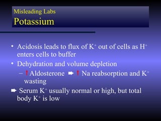 Misleading Labs
Potassium

• Acidosis leads to flux of K+ out of cells as H+
  enters cells to buffer
• Dehydration and volume depletion
   – Aldosterone ² Na reabsorption and K+
    wasting
² Serum K+ usually normal or high, but total
  body K+ is low
 