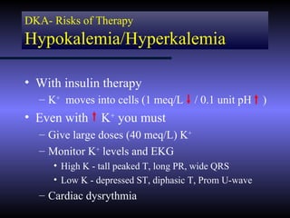 DKA- Risks of Therapy
Hypokalemia/Hyperkalemia

• With insulin therapy
  – K+ moves into cells (1 meq/L / 0.1 unit pH )
• Even with     K+ you must
  – Give large doses (40 meq/L) K+
  – Monitor K+ levels and EKG
     • High K - tall peaked T, long PR, wide QRS
     • Low K - depressed ST, diphasic T, Prom U-wave
  – Cardiac dysrythmia
 