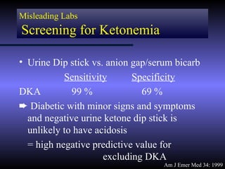 Misleading Labs
Screening for Ketonemia

• Urine Dip stick vs. anion gap/serum bicarb
           Sensitivity      Specificity
DKA          99 %             69 %
² Diabetic with minor signs and symptoms
  and negative urine ketone dip stick is
  unlikely to have acidosis
  = high negative predictive value for
                     excluding DKA
                                   Am J Emer Med 34: 1999
 