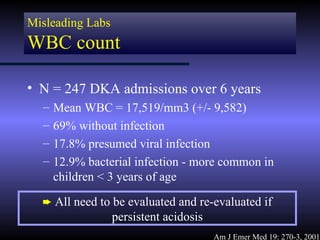 Misleading Labs
WBC count

• N = 247 DKA admissions over 6 years
  –   Mean WBC = 17,519/mm3 (+/- 9,582)
  –   69% without infection
  –   17.8% presumed viral infection
  –   12.9% bacterial infection - more common in
      children < 3 years of age

  ² All need to be evaluated and re-evaluated if
                  persistent acidosis
                                        Am J Emer Med 19: 270-3, 2001
 