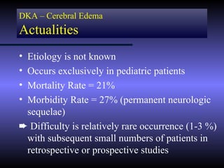DKA – Cerebral Edema
Actualities
•Etiology is not known
•Occurs exclusively in pediatric patients
•Mortality Rate = 21%
•Morbidity Rate = 27% (permanent neurologic
 sequelae)
² Difficulty is relatively rare occurrence (1-3 %)
 with subsequent small numbers of patients in
 retrospective or prospective studies
 