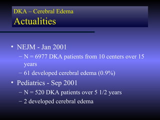 DKA – Cerebral Edema
Actualities

• NEJM - Jan 2001
  – N = 6977 DKA patients from 10 centers over 15
    years
  – 61 developed cerebral edema (0.9%)
• Pediatrics - Sep 2001
  – N = 520 DKA patients over 5 1/2 years
  – 2 developed cerebral edema
 