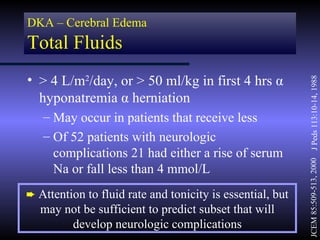 DKA – Cerebral Edema
Total Fluids
• > 4 L/m2/day, or > 50 ml/kg in first 4 hrs α




                                                           JCEM 85:509-513, 2000 J Peds 113:10-14, 1988
  hyponatremia α herniation
   – May occur in patients that receive less
   – Of 52 patients with neurologic
     complications 21 had either a rise of serum
     Na or fall less than 4 mmol/L
² Attention to fluid rate and tonicity is essential, but
  may not be sufficient to predict subset that will
       develop neurologic complications
 